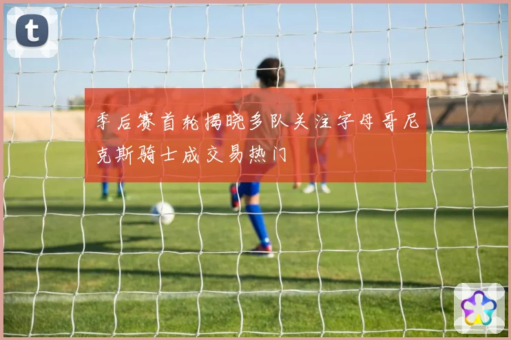 季后赛首轮揭晓多队关注字母哥尼克斯骑士成交易热门