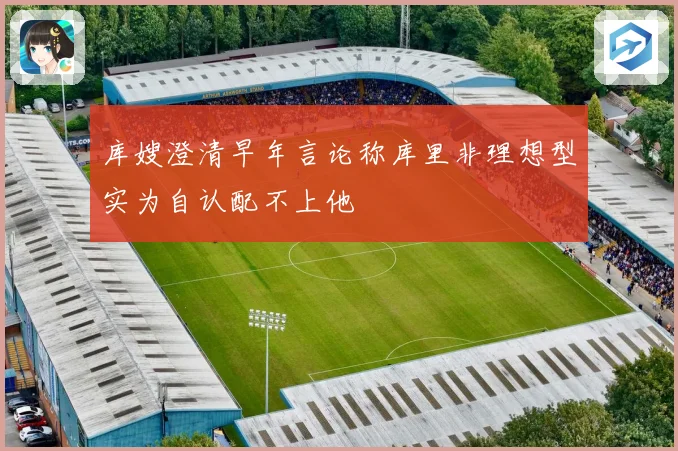 库嫂澄清早年言论称库里非理想型实为自认配不上他
