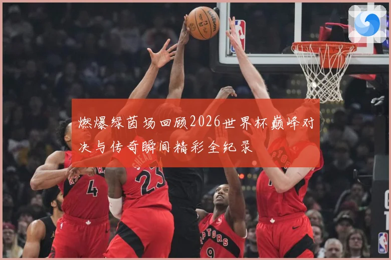 燃爆绿茵场回顾2026世界杯巅峰对决与传奇瞬间精彩全纪录