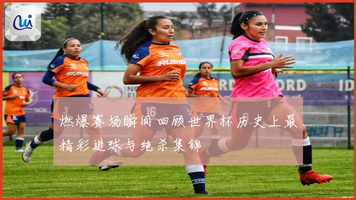 燃爆赛场瞬间回顾世界杯历史上最精彩进球与绝杀集锦