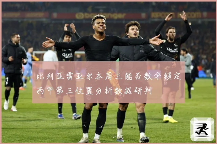 比利亚雷亚尔本周三能否数学锁定西甲第三位置分析数据研判