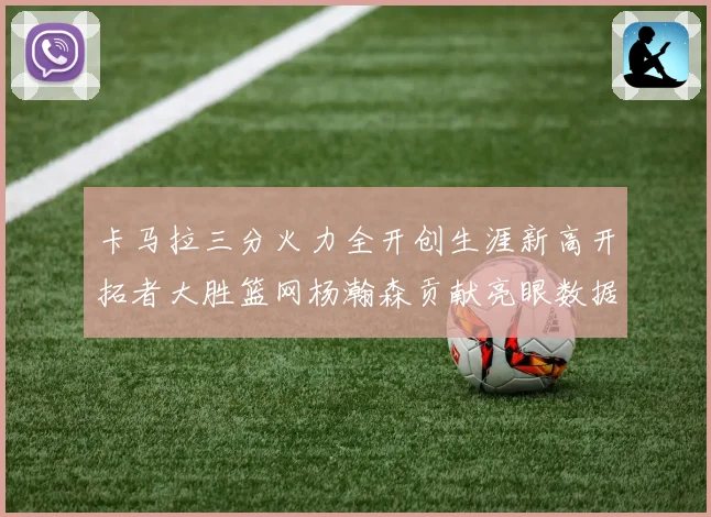 卡马拉三分火力全开创生涯新高开拓者大胜篮网杨瀚森贡献亮眼数据