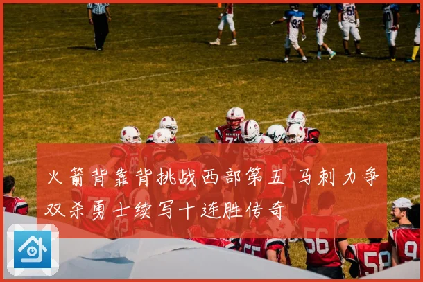 火箭背靠背挑战西部第五 马刺力争双杀勇士续写十连胜传奇