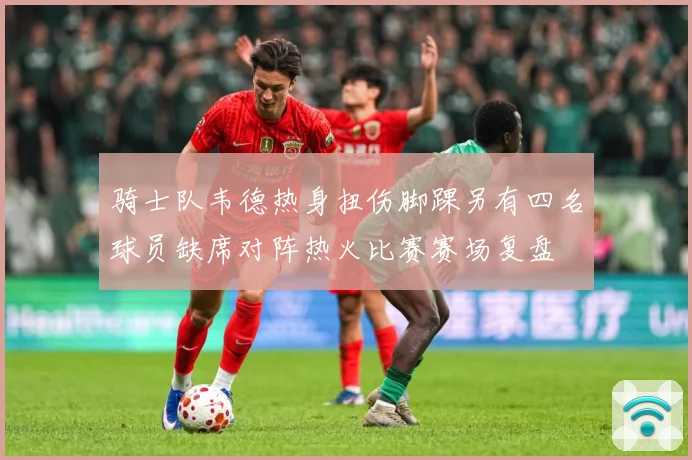 骑士队韦德热身扭伤脚踝另有四名球员缺席对阵热火比赛赛场复盘