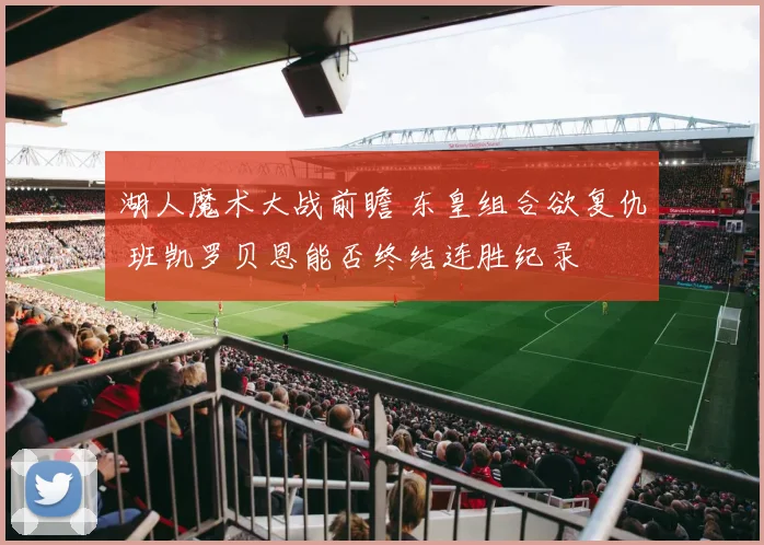 湖人魔术大战前瞻 东皇组合欲复仇 班凯罗贝恩能否终结连胜纪录
